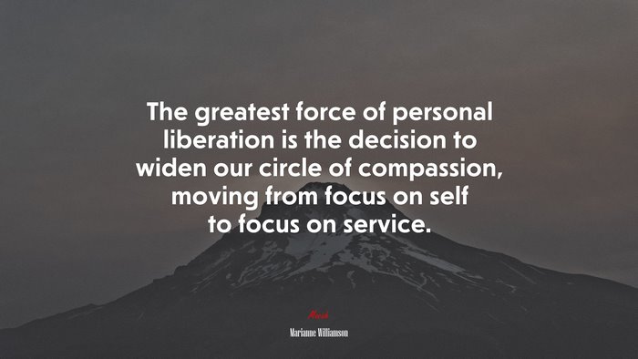 The greatest force of personal liberation is the decision to widen our circle of compassion, moving from focus on self to focus on service. | Marianne Williamson quote