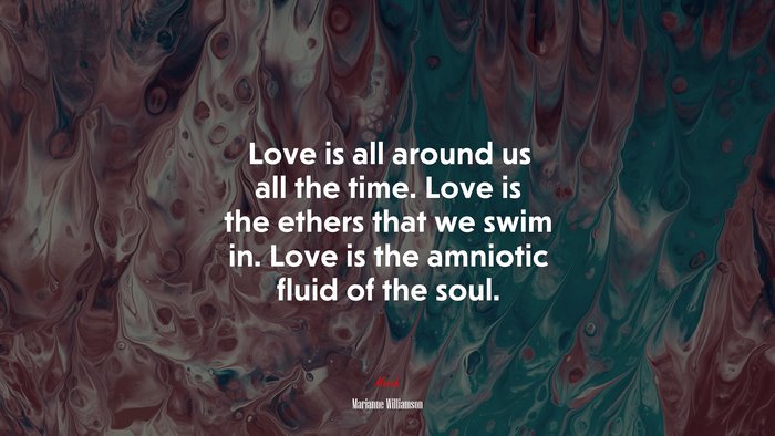 Love is all around us all the time. Love is the ethers that we swim in. Love is the amniotic fluid of the soul. | Marianne Williamson quote