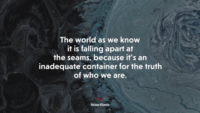 The world as we know it is falling apart at the seams, because it’s an inadequate container for the truth of who we are. | Marianne Williamson quote