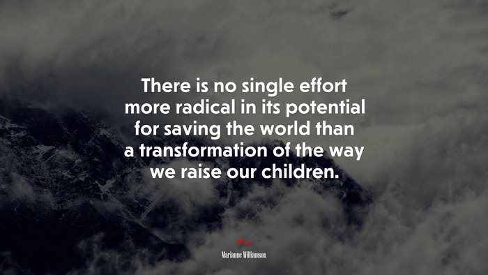There is no single effort more radical in its potential for saving the world than a transformation of the way we raise our children. | Marianne Williamson quote