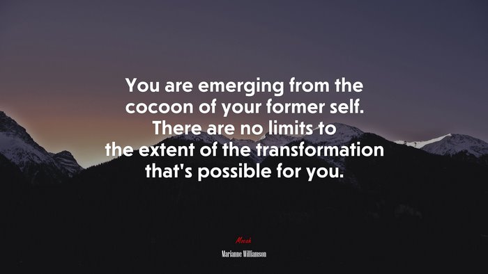 You are emerging from the cocoon of your former self. There are no limits to the extent of the transformation that’s possible for you. | Marianne Williamson quote