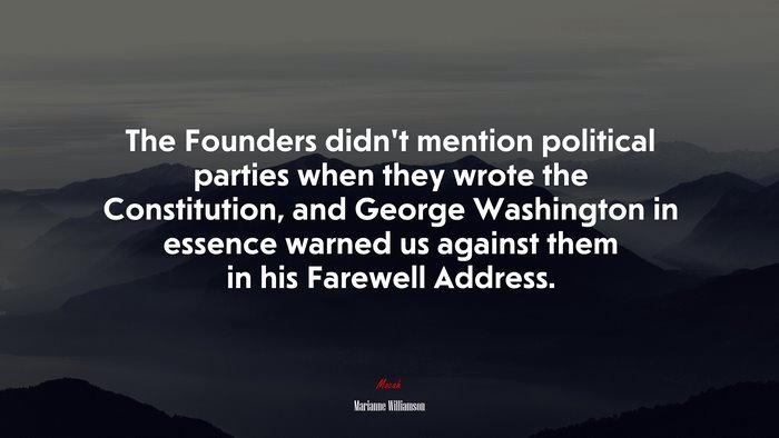 The Founders didn’t mention political parties when they wrote the Constitution, and George Washington in essence warned us against them in his Farewell Address. | Marianne Williamson quote