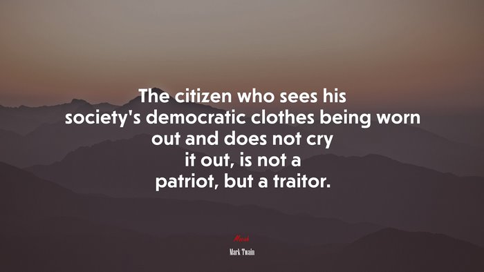 The citizen who sees his society’s democratic clothes being worn out and does not cry it out, is not a patriot, but a traitor. | Mark Twain quote
