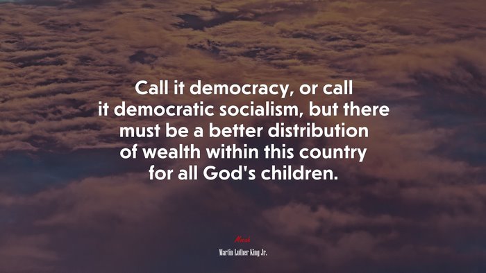 Call it democracy, or call it democratic socialism, but there must be a better distribution of wealth within this country for all God’s children. | Martin Luther King Jr. quote