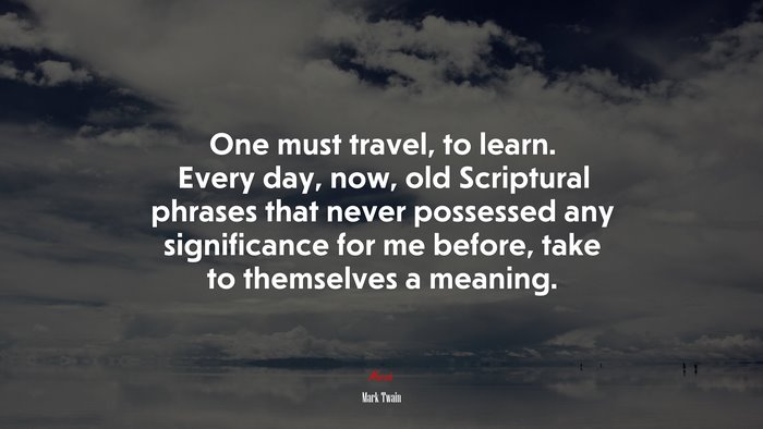 One must travel, to learn. Every day, now, old Scriptural phrases that never possessed any significance for me before, take to themselves a meaning. | Mark Twain quote