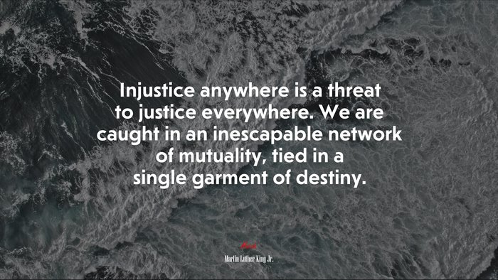 Injustice anywhere is a threat to justice everywhere. We are caught in an inescapable network of mutuality, tied in a single garment of destiny. | Martin Luther King Jr. quote