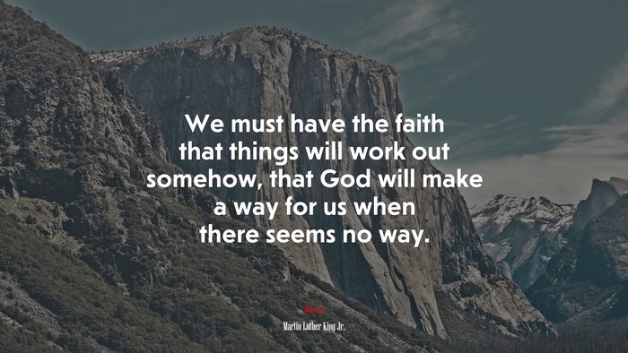 We must have the faith that things will work out somehow, that God will make a way for us when there seems no way. | Martin Luther King Jr. quote