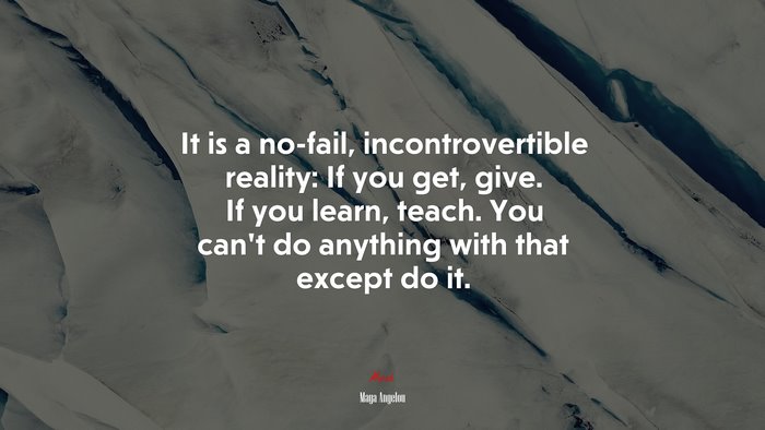 It is a no-fail, incontrovertible reality: If you get, give. If you learn, teach. You can’t do anything with that except do it. | Maya Angelou quote
