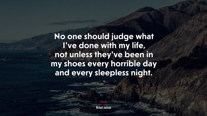 No one should judge what I’ve done with my life, not unless they’ve been in my shoes every horrible day and every sleepless night. | Michael Jackson quote
