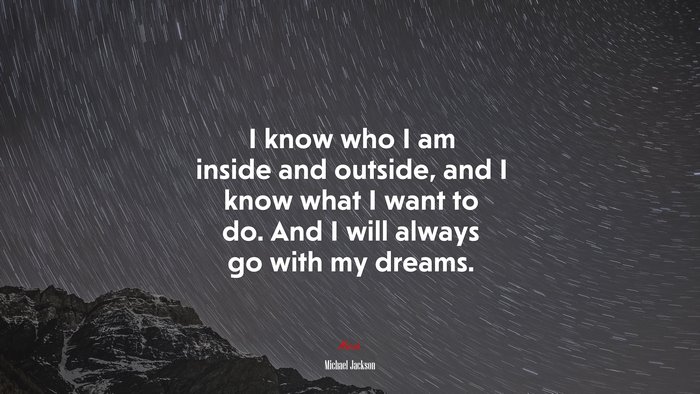 I know who I am inside and outside, and I know what I want to do. And I will always go with my dreams. | Michael Jackson quote