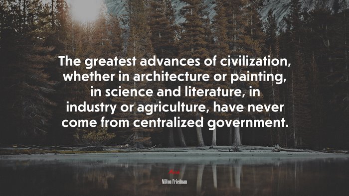 The greatest advances of civilization, whether in architecture or painting, in science and literature, in industry or agriculture, have never come from centralized government. | Milton Friedman quote