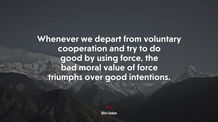 Whenever we depart from voluntary cooperation and try to do good by using force, the bad moral value of force triumphs over good intentions. | Milton Friedman quote