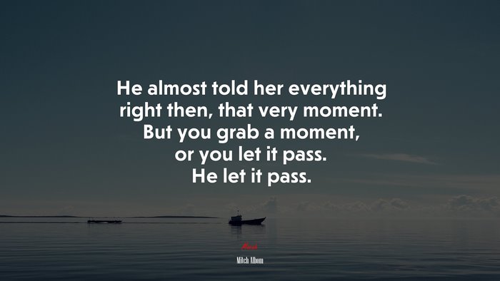 He almost told her everything right then, that very moment. But you grab a moment, or you let it pass. He let it pass. | Mitch Albom quote
