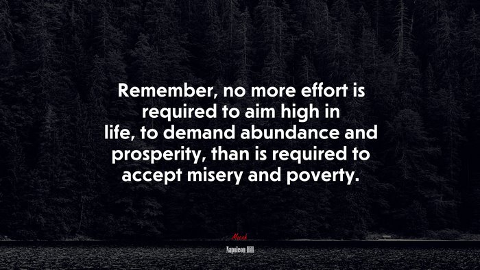 Remember, no more effort is required to aim high in life, to demand abundance and prosperity, than is required to accept misery and poverty. | Napoleon Hill quote