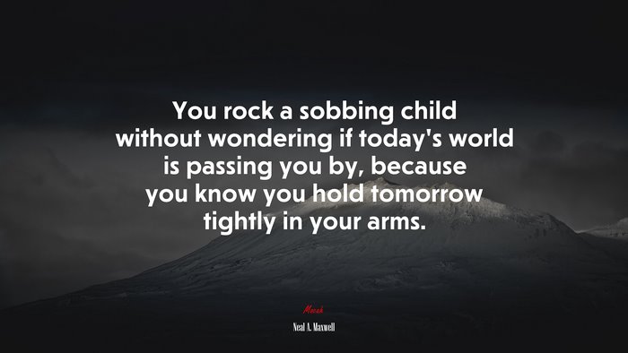 You rock a sobbing child without wondering if today’s world is passing you by, because you know you hold tomorrow tightly in your arms. | Neal A. Maxwell quote