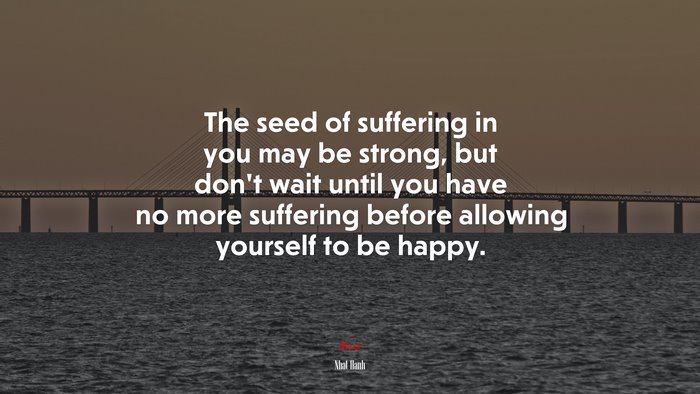 The seed of suffering in you may be strong, but don’t wait until you have no more suffering before allowing yourself to be happy. | Nhat Hanh quote