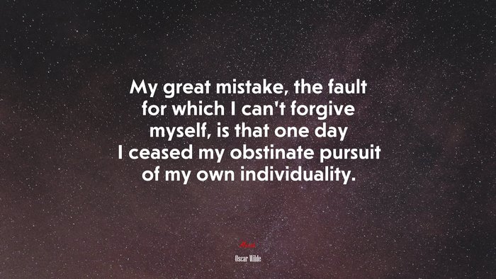 My great mistake, the fault for which I can’t forgive myself, is that one day I ceased my obstinate pursuit of my own individuality. | Oscar Wilde quote