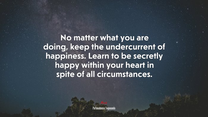 No matter what you are doing, keep the undercurrent of happiness. Learn to be secretly happy within your heart in spite of all circumstances. | Paramahansa Yogananda quote