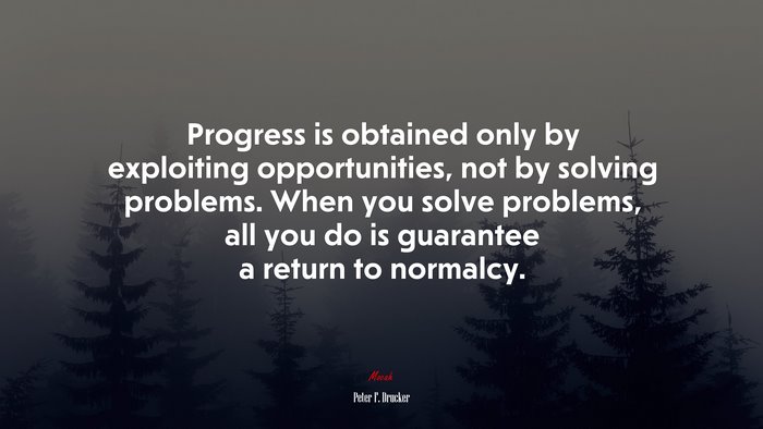 Progress is obtained only by exploiting opportunities, not by solving problems. When you solve problems, all you do is guarantee a return to normalcy. | Peter F. Drucker quote
