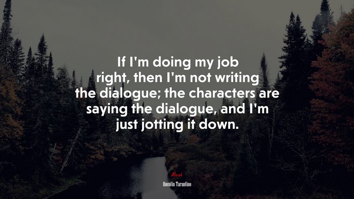 If I’m doing my job right, then I’m not writing the dialogue; the characters are saying the dialogue, and I’m just jotting it down. | Quentin Tarantino quote