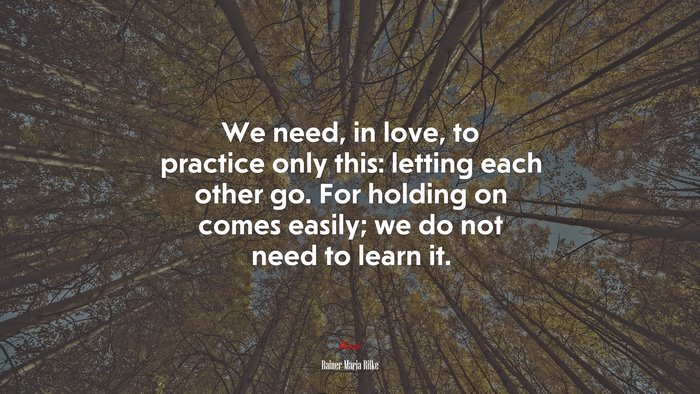 We need, in love, to practice only this: letting each other go. For holding on comes easily; we do not need to learn it. | Rainer Maria Rilke quote