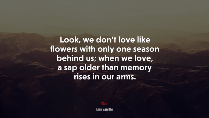 Look, we don’t love like flowers with only one season behind us; when we love, a sap older than memory rises in our arms. | Rainer Maria Rilke quote