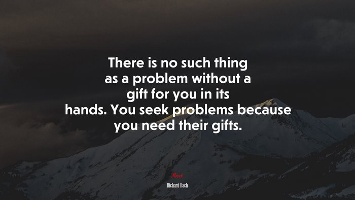 There is no such thing as a problem without a gift for you in its hands. You seek problems because you need their gifts. | Richard Bach quote
