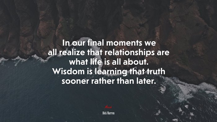 In our final moments we all realize that relationships are what life is all about. Wisdom is learning that truth sooner rather than later. | Rick Warren quote