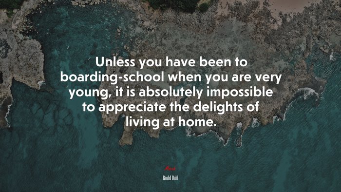 Unless you have been to boarding-school when you are very young, it is absolutely impossible to appreciate the delights of living at home. | Roald Dahl quote