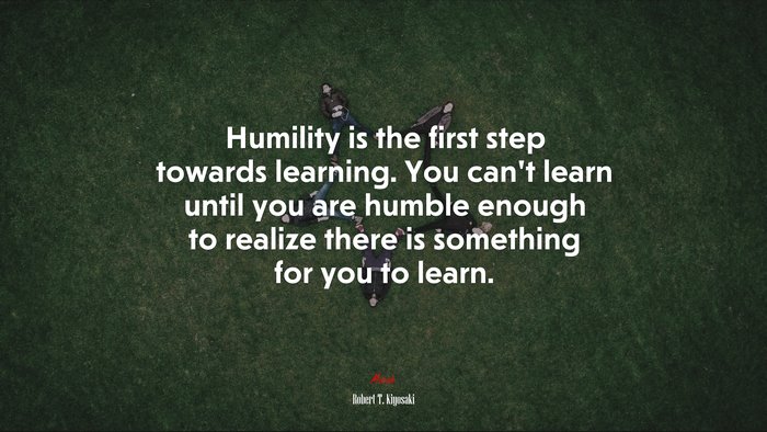 Humility is the first step towards learning. You can’t learn until you are humble enough to realize there is something for you to learn. | Robert T. Kiyosaki quote