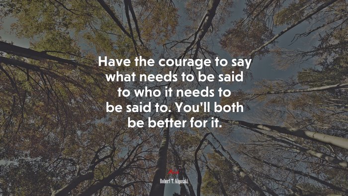 Have the courage to say what needs to be said to who it needs to be said to. You’ll both be better for it. | Robert T. Kiyosaki quote