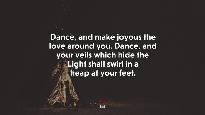 Dance, and make joyous the love around you. Dance, and your veils which hide the Light shall swirl in a heap at your feet. | Rumi quote