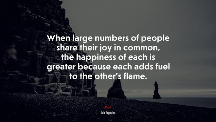 When large numbers of people share their joy in common, the happiness of each is greater because each adds fuel to the other’s flame. | Saint Augustine quote