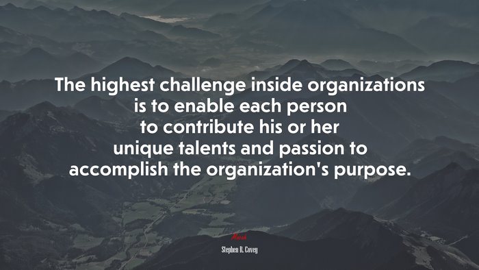 The highest challenge inside organizations is to enable each person to contribute his or her unique talents and passion to accomplish the organization’s purpose. | Stephen R. Covey quote