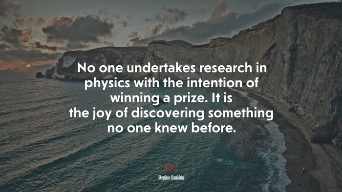 No one undertakes research in physics with the intention of winning a prize. It is the joy of discovering something no one knew before. | Stephen Hawking quote
