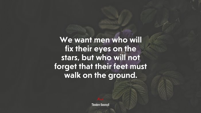 We want men who will fix their eyes on the stars, but who will not forget that their feet must walk on the ground. | Theodore Roosevelt quote