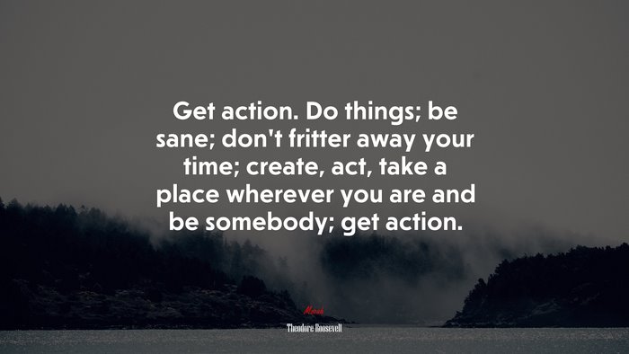 Get action. Do things; be sane; don’t fritter away your time; create, act, take a place wherever you are and be somebody; get action. | Theodore Roosevelt quote