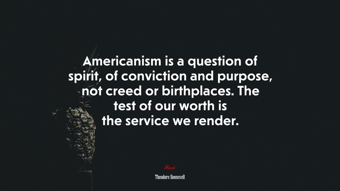 Americanism is a question of spirit, of conviction and purpose, not creed or birthplaces. The test of our worth is the service we render. | Theodore Roosevelt quote