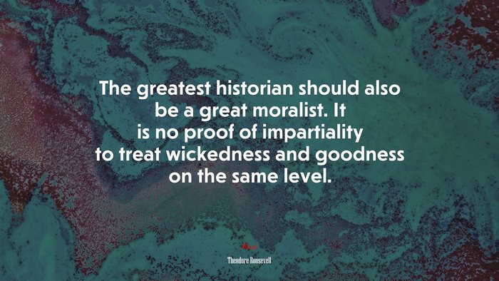 The greatest historian should also be a great moralist. It is no proof of impartiality to treat wickedness and goodness on the same level. | Theodore Roosevelt quote