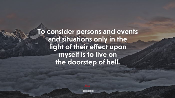 To consider persons and events and situations only in the light of their effect upon myself is to live on the doorstep of hell. | Thomas Merton quote