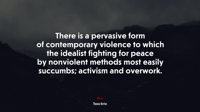 There is a pervasive form of contemporary violence to which the idealist fighting for peace by nonviolent methods most easily succumbs; activism and overwork. | Thomas Merton quote