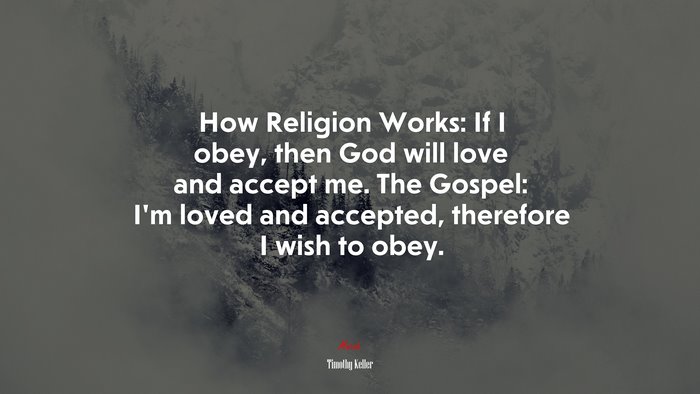 How Religion Works: If I obey, then God will love and accept me. The Gospel: I’m loved and accepted, therefore I wish to obey. | Timothy Keller quote