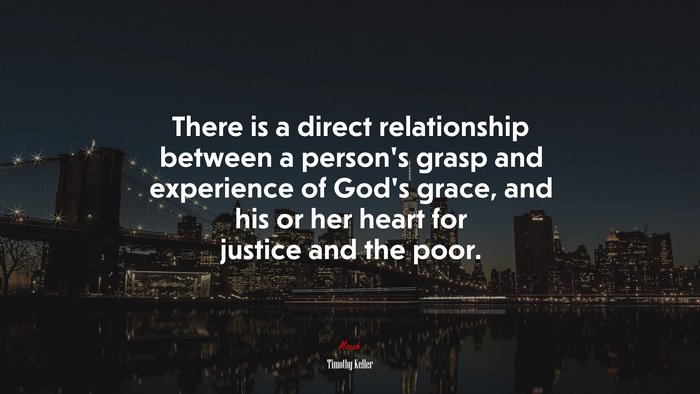 There is a direct relationship between a person’s grasp and experience of God’s grace, and his or her heart for justice and the poor. | Timothy Keller quote