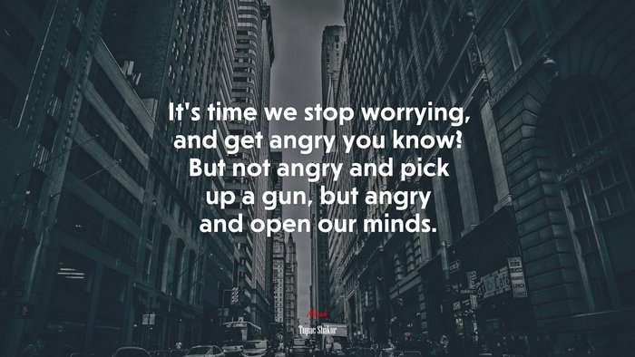 It’s time we stop worrying, and get angry you know? But not angry and pick up a gun, but angry and open our minds. | Tupac Shakur quote
