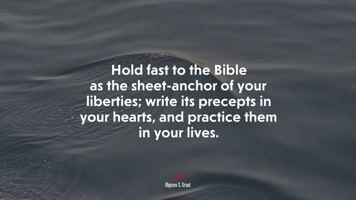 Hold fast to the Bible as the sheet-anchor of your liberties; write its precepts in your hearts, and practice them in your lives. | Ulysses S. Grant quote