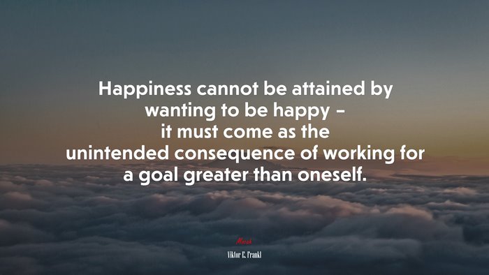 Happiness cannot be attained by wanting to be happy – it must come as the unintended consequence of working for a goal greater than oneself. | Viktor E. Frankl quote