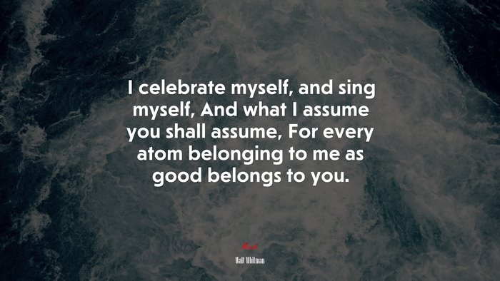 I celebrate myself, and sing myself, And what I assume you shall assume, For every atom belonging to me as good belongs to you. | Walt Whitman quote