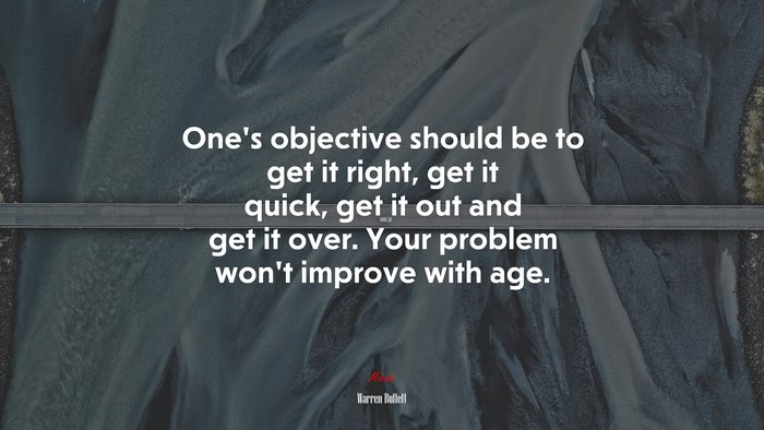 One’s objective should be to get it right, get it quick, get it out and get it over. Your problem won’t improve with age. | Warren Buffett quote