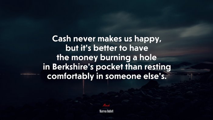 Cash never makes us happy, but it’s better to have the money burning a hole in Berkshire’s pocket than resting comfortably in someone else’s. | Warren Buffett quote