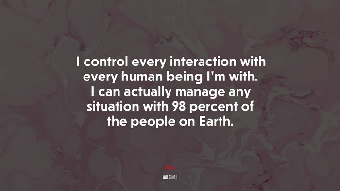 I control every interaction with every human being I’m with. I can actually manage any situation with 98 percent of the people on Earth. | Will Smith quote